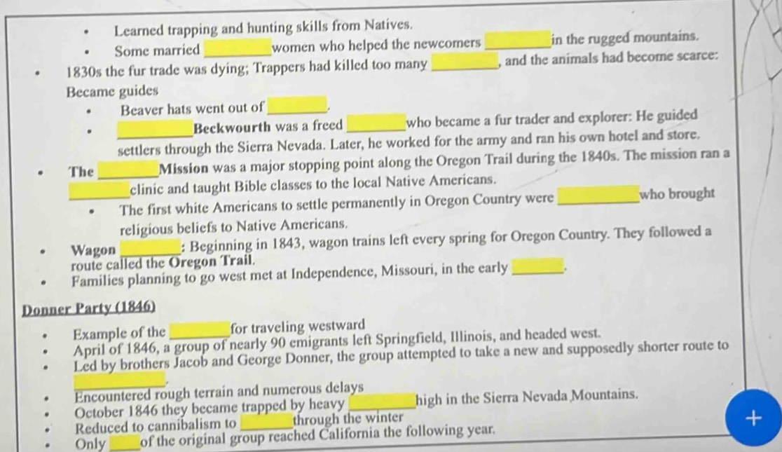 Learned trapping and hunting skills from Natives. 
Some married_ women who helped the newcomers_ in the rugged mountains. 
1830s the fur trade was dying; Trappers had killed too many _, and the animals had become scarce: 
Became guides 
Beaver hats went out of_ 
Beckwourth was a freed _who became a fur trader and explorer: He guided 
settlers through the Sierra Nevada. Later, he worked for the army and ran his own hotel and store. 
The_ Mission was a major stopping point along the Oregon Trail during the 1840s. The mission ran a 
clinic and taught Bible classes to the local Native Americans. 
_The first white Americans to settle permanently in Oregon Country were_ 
who brought 
religious beliefs to Native Americans. 
Wagon _: Beginning in 1843, wagon trains left every spring for Oregon Country. They followed a 
route called the Oregon Trail. 
Families planning to go west met at Independence, Missouri, in the early _. 
Donner Party (1846) 
Example of the _for traveling westward 
April of 1846, a group of nearly 90 emigrants left Springfield, Illinois, and headed west. 
Led by brothers Jacob and George Donner, the group attempted to take a new and supposedly shorter route to 
Encountered rough terrain and numerous delays 
October 1846 they became trapped by heavy _high in the Sierra Nevada Mountains. 
Reduced to cannibalism to through the winter 
Only_ of the original group reached California the following year.