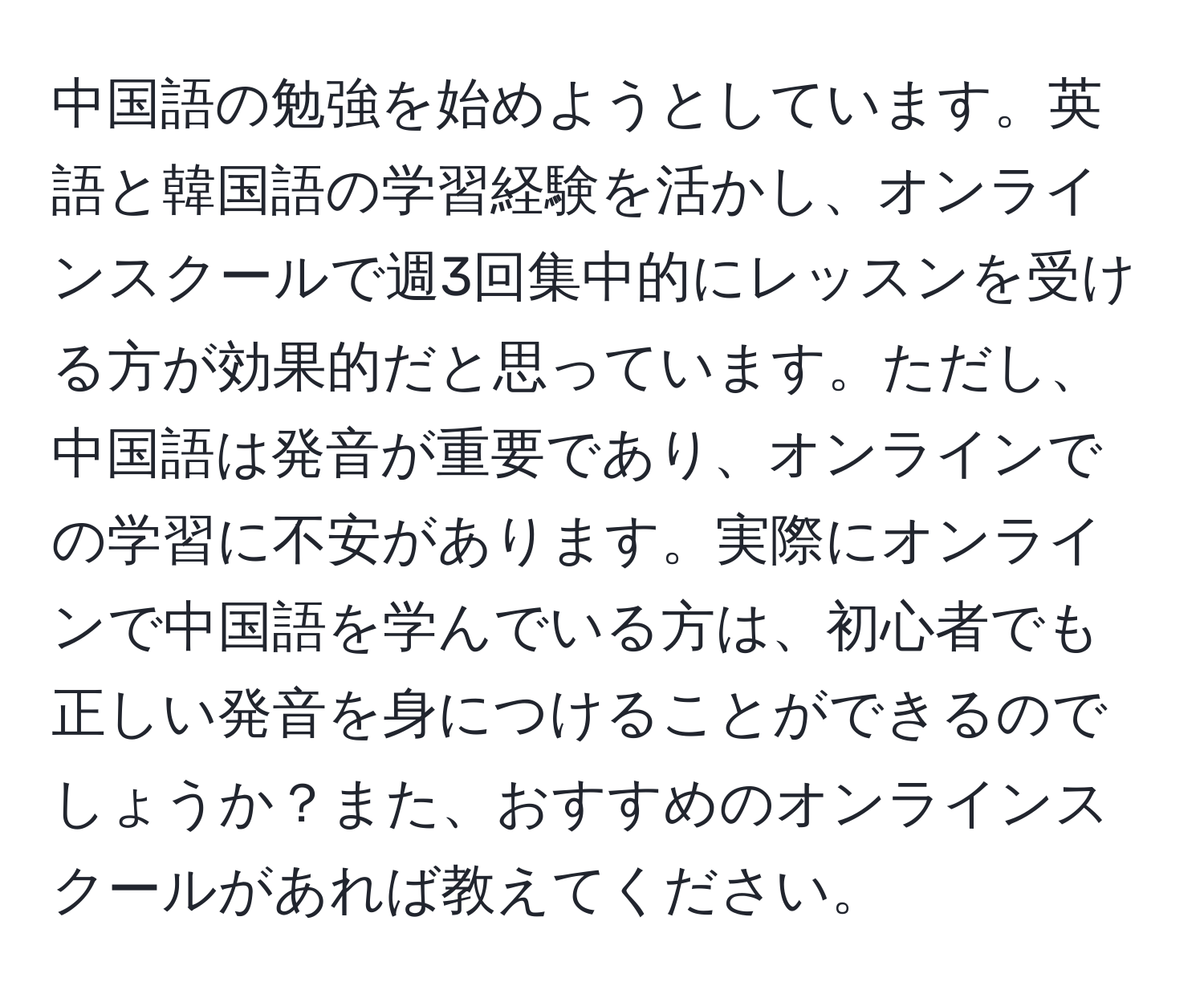 中国語の勉強を始めようとしています。英語と韓国語の学習経験を活かし、オンラインスクールで週3回集中的にレッスンを受ける方が効果的だと思っています。ただし、中国語は発音が重要であり、オンラインでの学習に不安があります。実際にオンラインで中国語を学んでいる方は、初心者でも正しい発音を身につけることができるのでしょうか？また、おすすめのオンラインスクールがあれば教えてください。