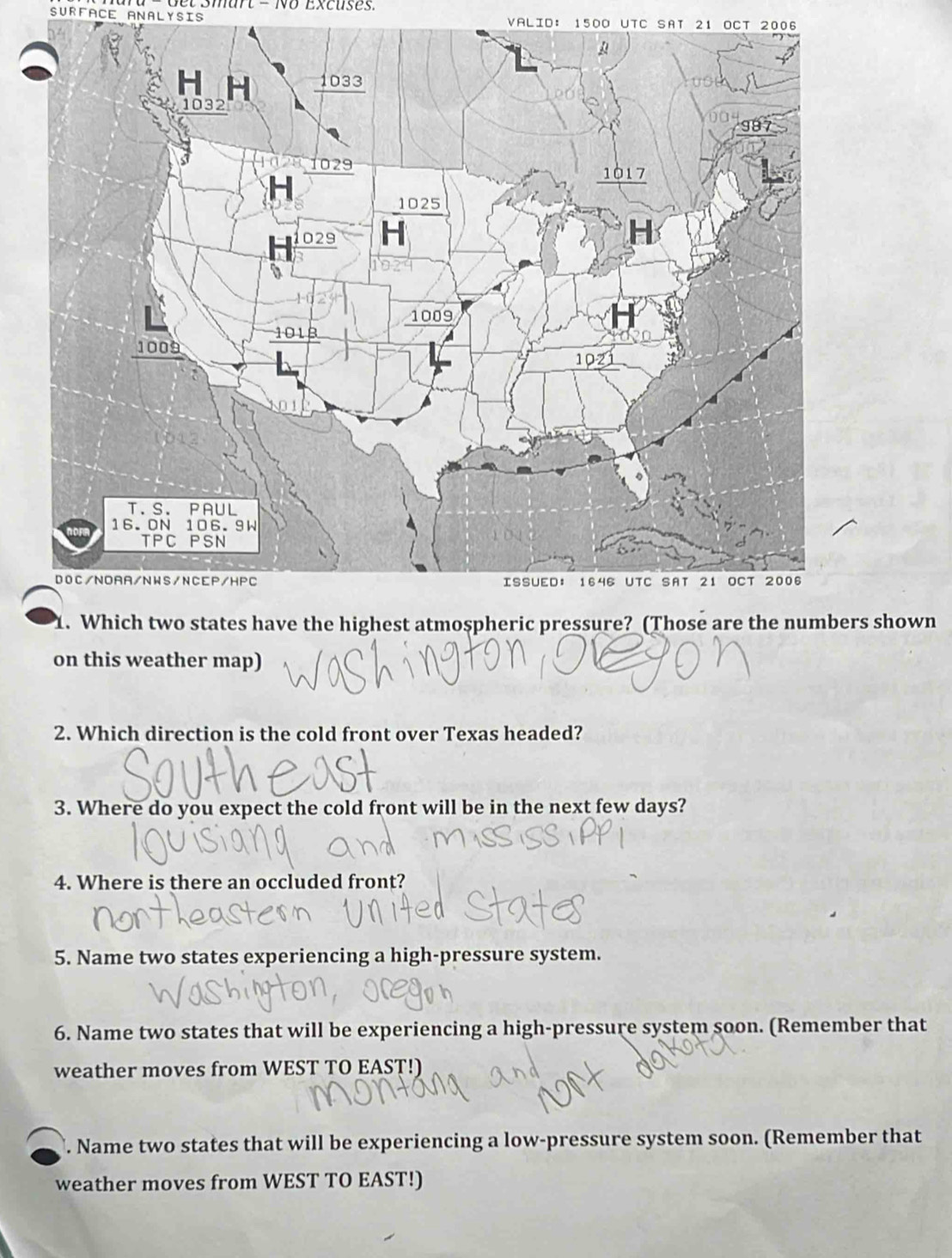 − Get Smart - No Excuses 
SURFACE ANALYSIS VALID: 1500 UTC SAT 21 OCT 2006 
. Which two states have the highest atmospheric pressure? (Those are the numbers shown 
on this weather map) 
2. Which direction is the cold front over Texas headed? 
3. Where do you expect the cold front will be in the next few days? 
4. Where is there an occluded front? 
5. Name two states experiencing a high-pressure system. 
6. Name two states that will be experiencing a high-pressure system soon. (Remember that 
weather moves from WEST TO EAST!) 
. Name two states that will be experiencing a low-pressure system soon. (Remember that 
weather moves from WEST TO EAST!)