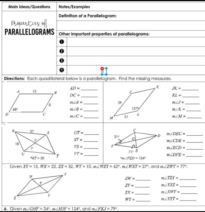 Main Ideas/Questions Notes/Examples
Definition of a Parallelogram:
PARALLELOGRAMS Other important properties of parallelograms:
Directions: Each quadrilateral below is a parallelogram. Find the missing measures.
AD= _
JK= _
DC= _
_ KL=
m∠ A= _
_ m∠ J=
m∠ B= _
_ m∠ K=
m∠ C= _ m∠ M= _
UT= _ m∠ DEC= _
ST= _
_ m∠ CDE=
VS= _
_ m∠ ECD=
VT= _
_ m∠ DFE=
^circ m∠ FED=134°
Given XY=15,WX=22,ZX=32,WT=10,m∠ WZY=62°,m∠ WXT=27° , and m∠ ZWT=77°.
ZW= _ m∠ TZY= _
ZY= _ m∠ XYZ= _
TX= _ m∠ XWT= _
WY= _ m∠ XYT= _
6. Given m∠ GHF=34°,m∠ HJF=124° , and m∠ FKJ=79°.