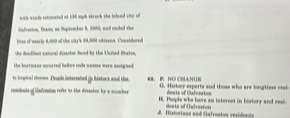 with winds estimated at 185 mph struck the island city of 
Galveston, Texas, on September 8, 1900, and ended the
lives of nearly 8,000 of the city's 38,000 citizens. Considered
the deadliest natural disaster faced by the United States,
the hurricane occurred before code names were assigned .
to tropical storms. People interested in history and the 62. NO CHANGE
G. History experts and those who are longtime resi
residents of Galveston refer to the disaster by a number dents of Galveston
H. People who have an interest in history and resi-
dents of Galveston
J. Historians and Galveston residenta