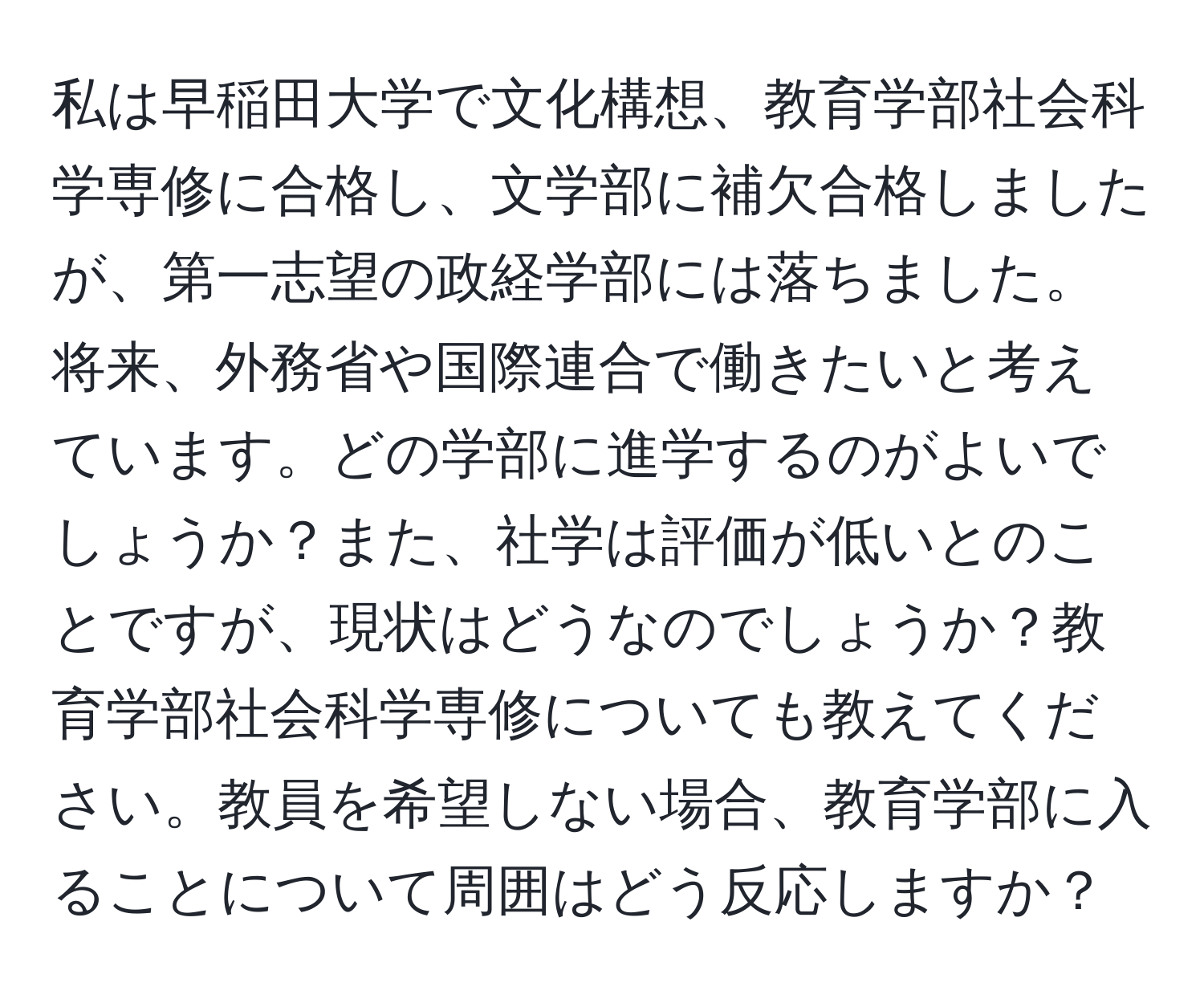 私は早稲田大学で文化構想、教育学部社会科学専修に合格し、文学部に補欠合格しましたが、第一志望の政経学部には落ちました。将来、外務省や国際連合で働きたいと考えています。どの学部に進学するのがよいでしょうか？また、社学は評価が低いとのことですが、現状はどうなのでしょうか？教育学部社会科学専修についても教えてください。教員を希望しない場合、教育学部に入ることについて周囲はどう反応しますか？