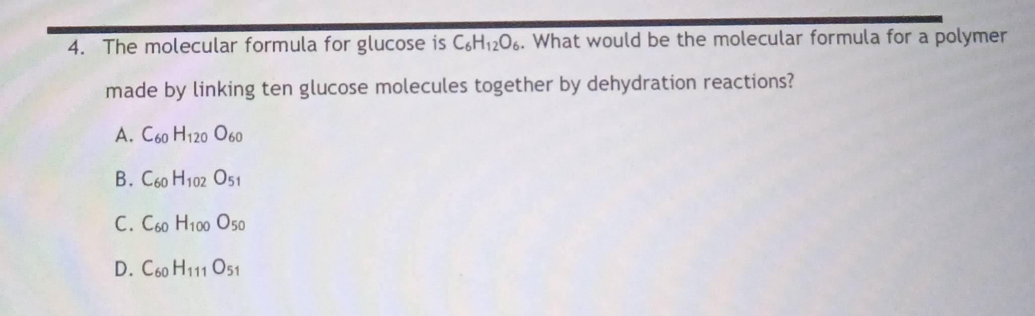 The molecular formula for glucose is C_6H_12O_6. What would be the molecular formula for a polymer
made by linking ten glucose molecules together by dehydration reactions?
A. C_60H_120O_60
B. C_60H_102O_51
C. C_60H_100O_50
D. C_60H_111O_51