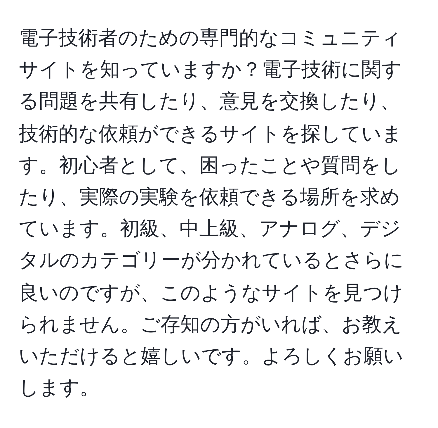 電子技術者のための専門的なコミュニティサイトを知っていますか？電子技術に関する問題を共有したり、意見を交換したり、技術的な依頼ができるサイトを探しています。初心者として、困ったことや質問をしたり、実際の実験を依頼できる場所を求めています。初級、中上級、アナログ、デジタルのカテゴリーが分かれているとさらに良いのですが、このようなサイトを見つけられません。ご存知の方がいれば、お教えいただけると嬉しいです。よろしくお願いします。