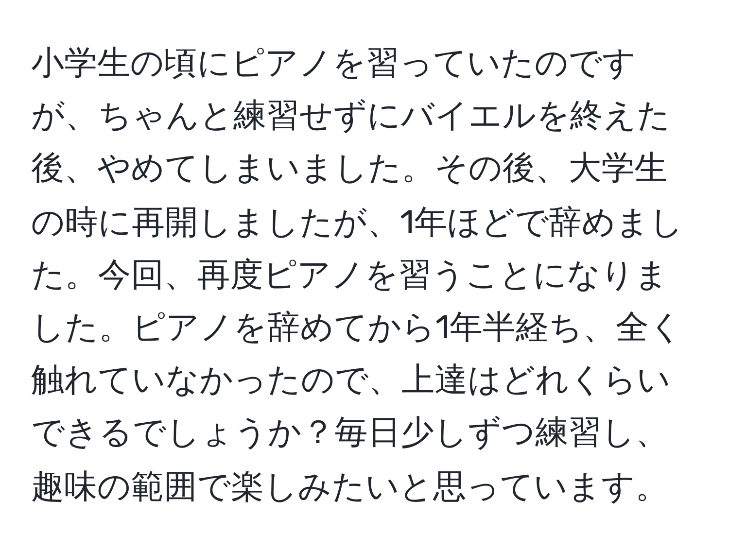 小学生の頃にピアノを習っていたのですが、ちゃんと練習せずにバイエルを終えた後、やめてしまいました。その後、大学生の時に再開しましたが、1年ほどで辞めました。今回、再度ピアノを習うことになりました。ピアノを辞めてから1年半経ち、全く触れていなかったので、上達はどれくらいできるでしょうか？毎日少しずつ練習し、趣味の範囲で楽しみたいと思っています。