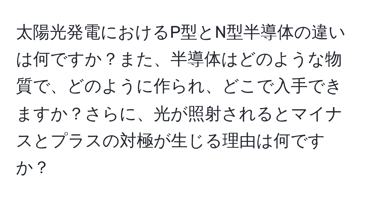 太陽光発電におけるP型とN型半導体の違いは何ですか？また、半導体はどのような物質で、どのように作られ、どこで入手できますか？さらに、光が照射されるとマイナスとプラスの対極が生じる理由は何ですか？