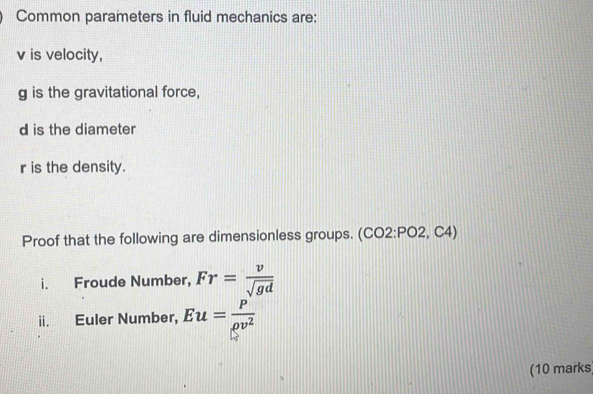 Common parameters in fluid mechanics are:
v is velocity,
g is the gravitational force,
d is the diameter
r is the density. 
Proof that the following are dimensionless groups. (CO2:PO2, C4) 
i. Froude Number, Fr= v/sqrt(gd) 
ii. Euler Number, Eu= P/rho v^2 
(10 marks