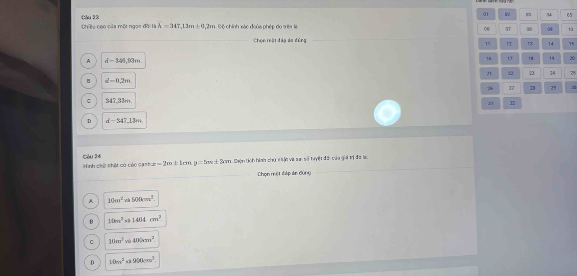01 02 03 04 05
Câu 23 09 10
Chiều cao của một ngọn đồi là overline h=347, 13m± 0,2m Độ Độ chính xác đcủa phép đo trên là
06 07 08
_Chọn một đáp án đúng 11 12 13 14 15
A d=346,93m
16 17 18 19 20
21 22 23 24 25
B d=0,2m. 
26 27 28 29 30
C 347,33m. 
31 φ
D d=347,13m
Câu 24
Hình chữ nhật có các cạnh x=2m± 1cm, y=5m± 2cm 2. Diện tích hình chữ nhật và sai số tuyệt đối của giá trị đó là:
_Chọn một đáp án đúng
_
A 10m^2va500cm^2.
B 10m^2va1404cm^2.
C 10m^2va400cm^2.
D 10m^2va900cm^2.