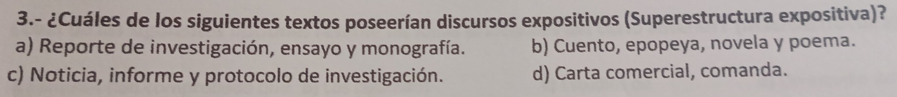 3.- ¿Cuáles de los siguientes textos poseerían discursos expositivos (Superestructura expositiva)?
a) Reporte de investigación, ensayo y monografía. b) Cuento, epopeya, novela y poema.
c) Noticia, informe y protocolo de investigación. d) Carta comercial, comanda.