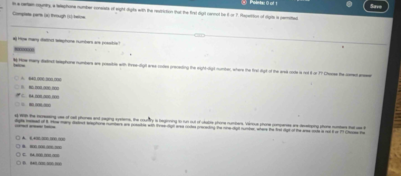 ® Points: 0 of 1 Save
In a certain country, a telephone number consists of eight digits with the restriction that the first digit cannot be 6 or 7. Repetition of digits is permitted.
Complets parts (a) through (c) below
a) How many distinct telephone numbers are possible?
=0**0000
below
b) How many diatinct telephone numbers are possible with three-digit area codes preceding the eight-digit number, where the first digit of the areà code is not 6 or 7? Choose the correct answer
A. 640,000.000,000
1. 80,000,000,000
C. 64.000.000,000
□ 80.000.000
c) With the increasing use of cell phones and paging systems, the courtry is beginning to run out of usable phone numbers. Várious phone companies are developing phone numbers that use 
correct answer below. digts instead of 8. How many distinct telephone numbers are possible with three-digit area codes preceding the nine-digit number, where the first digit of the arsa code is not 6 or 7? Choose the
A. 6,400,000,000,000
B. 800 000 000 000
C. 64.000.000.000
D. 840.000.000.000