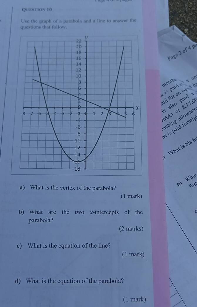 Use the graph of a parabola and a line to answer the 
questions that follow. 
Page 2 of 4 p 
membe 
is paid a ur 
id for an equ b 
s also paid a 
MA) of K15,0 
aching allowan 
e is paid fortnig 
What is his h 
a) What is the vertex of the parabola? 
b) What 
fort 
(1 mark) 
b) What are the two x-intercepts of the 
C 
parabola? 
(2 marks) 
c) What is the equation of the line? 
(1 mark) 
d) What is the equation of the parabola? 
(1 mark)