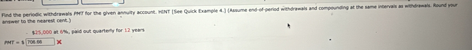 Find the periodic withdrawals PMT for the given annuity account. HINT [See Quick Example 4.] (Assume end-of-period withdrawals and compounding at the same intervals as withdrawals. Round your 
answer to the nearest cent.)
$25,000 at 6%, paid out quarterly for 12 years
PMT=$ 706.66