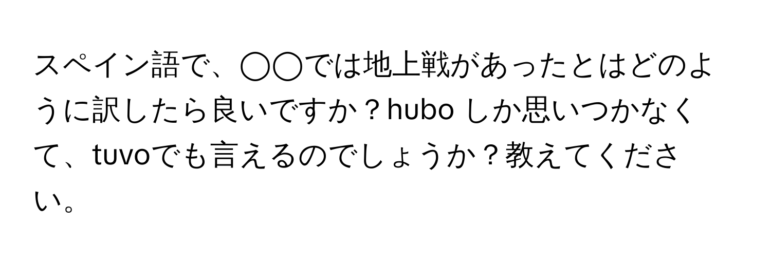 スペイン語で、◯◯では地上戦があったとはどのように訳したら良いですか？hubo しか思いつかなくて、tuvoでも言えるのでしょうか？教えてください。