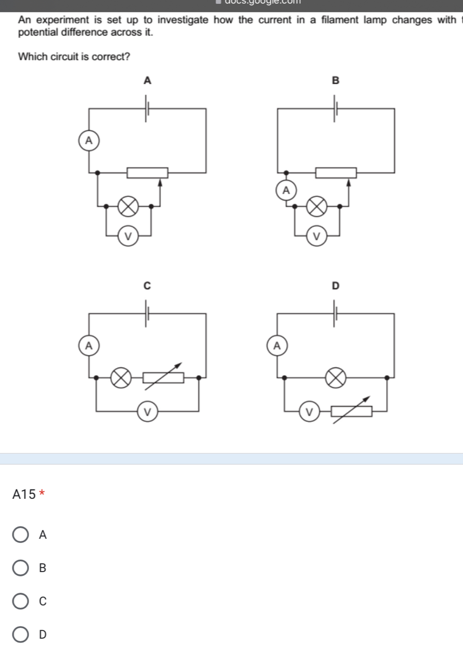 An experiment is set up to investigate how the current in a filament lamp changes with
potential difference across it.
Which circuit is correct?
A15 *
A
B
C
D