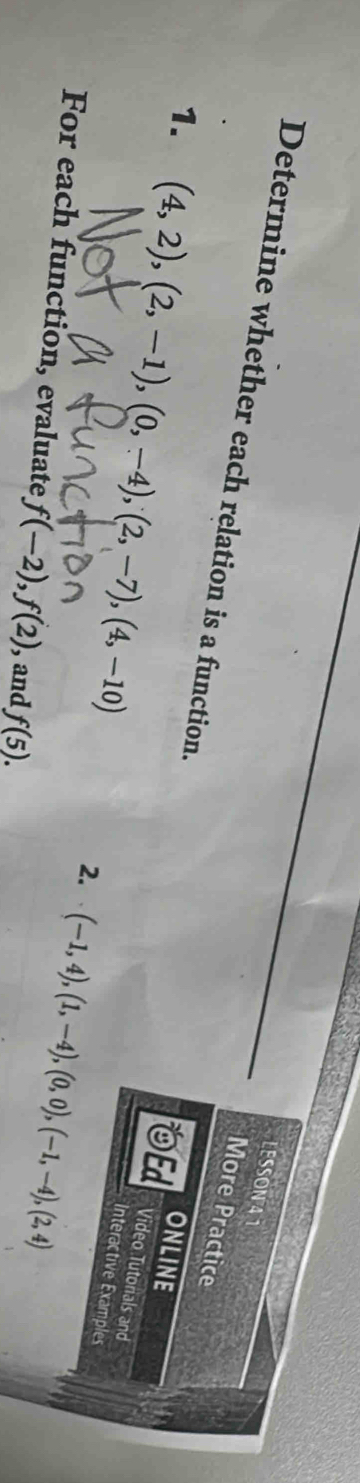 LESSON 41 
More Practice 
Determine whether each relation is a function. Ed Interactive Examples 
ONLINE 
1. (4,2),(2,-1),(0,-4), (2,-7),(4,-10) (-1,4), (1,-4), (0,0), (-1,-4), (2,4)
Video Tutonals and 
2. 
For each function, evaluate f(-2), f(2) , and f(5).