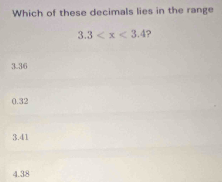 Which of these decimals lies in the range
3.3 ?
3.36
0.32
3.41
4.38