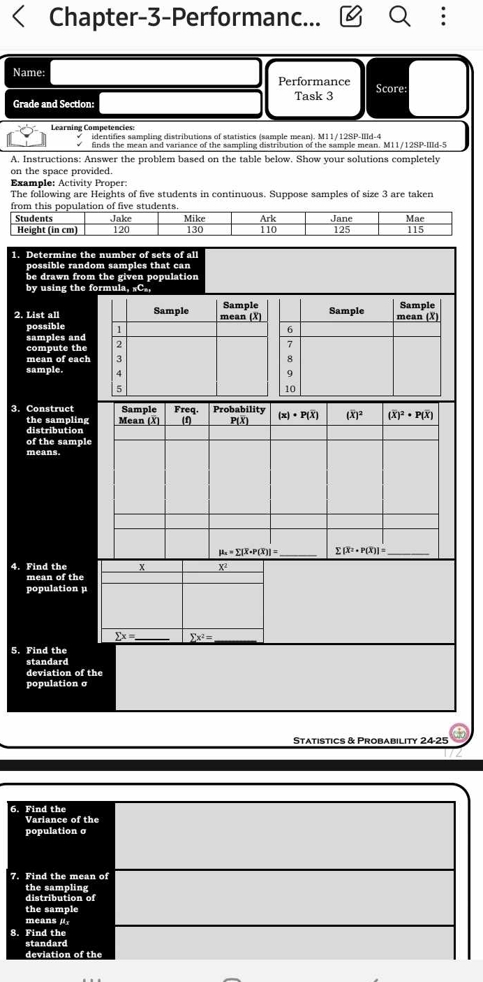 Chapter-3-Performanc...
Name:
Performance Score:
Task 3
Grade and Section
Learning Competencies:
identifies sampling distributions of statistics (sample mean). M11/12SP-IIId-4
finds the mean and variance of the sampling distribution of the sample mean. M11/12SP-IIId-5
A. Instructions: Answer the problem based on the table below. Show your solutions completely
on the space provided.
Example: Activity Proper:
The following are Heights of five students in continuous. Suppose samples of size 3 are taken
1. 
p
b
b
2. 
p
s
c
s
3. 
t
d
o
m
4. 
p
5. 
s
d
p
Statistics & Probability 24-25
6. Find the
Variance of the
population σ
7. Find the mean of
the sampling
distribution of
the sample
means μ
8. Find the
standard
deviation of the