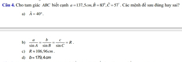 Cho tam giác ABC biết cạnh a=137, 5cm, hat B=83°, hat C=57°. Các mệnh đề sau đúng hay sai?
a) hat A=40°.
b)  a/sin A = b/sin B = c/sin C =R.
c) Rapprox 106,96cm.
d) bapprox 179,4cm