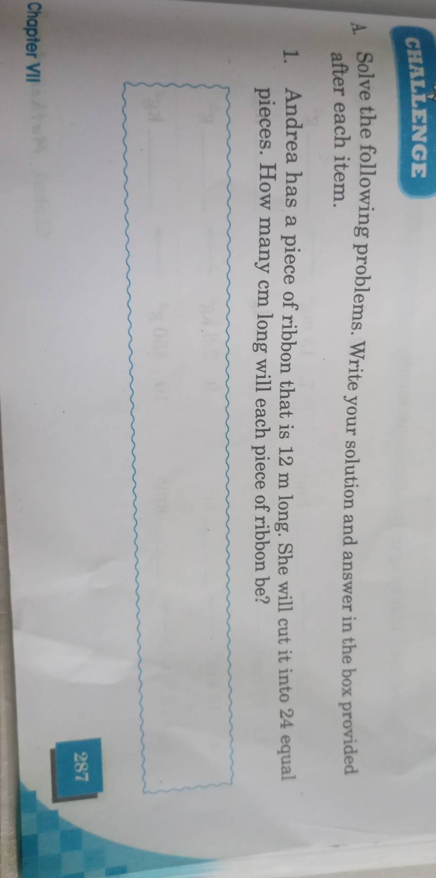 CHALLENGE 
A. Solve the following problems. Write your solution and answer in the box provided 
after each item. 
1. Andrea has a piece of ribbon that is 12 m long. She will cut it into 24 equal 
pieces. How many cm long will each piece of ribbon be? 
287 
Chapter VII