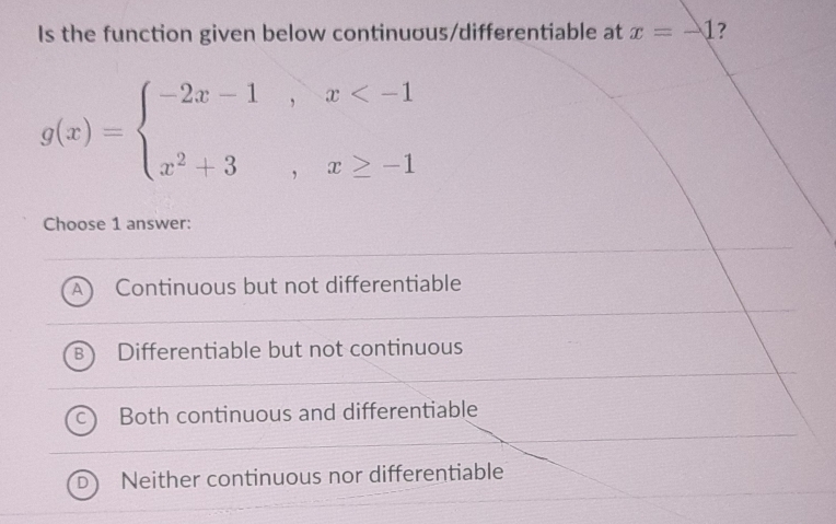 Is the function given below continuous/differentiable at x=-1 ?
g(x)=beginarrayl -2x-1,x
Choose 1 answer:
Continuous but not differentiable
Differentiable but not continuous
Both continuous and differentiable
Neither continuous nor differentiable