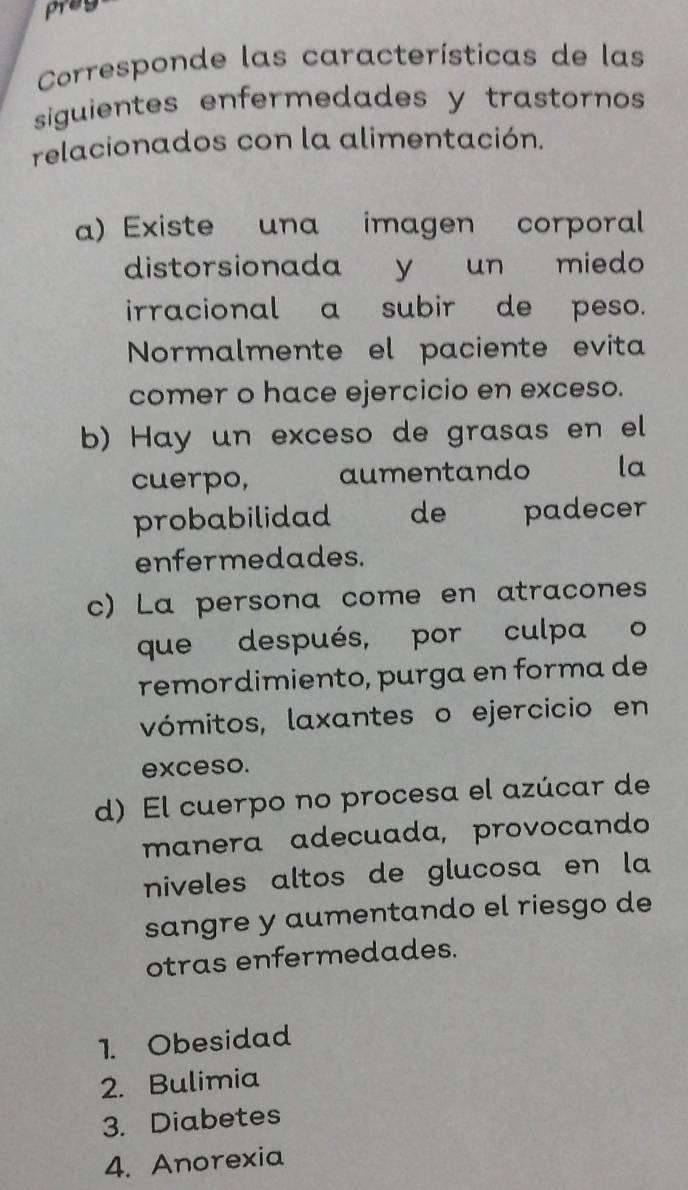 pray
Corresponde las características de las
siguientes enfermedades y trastornos 
relacionados con la alimentación.
a) Existe una imagen corporal
distorsionada y un miedo
irracional a subir de peso.
Normalmente el paciente evita
comer o hace ejercicio en exceso.
b) Hay un exceso de grasas en el
cuerpo, aumentando la
probabilidad de padecer
enfermedades.
c) La persona come en atracones
que después, por culpa o
remordimiento, purga en forma de
vómitos, laxantes o ejercicio en
exceso.
d) El cuerpo no procesa el azúcar de
manera adecuada, provocando
niveles altos de glucosa en la
sangre y aumentando el riesgo de
otras enfermedades.
1. Obesidad
2. Bulimia
3. Diabetes
4. Anorexia