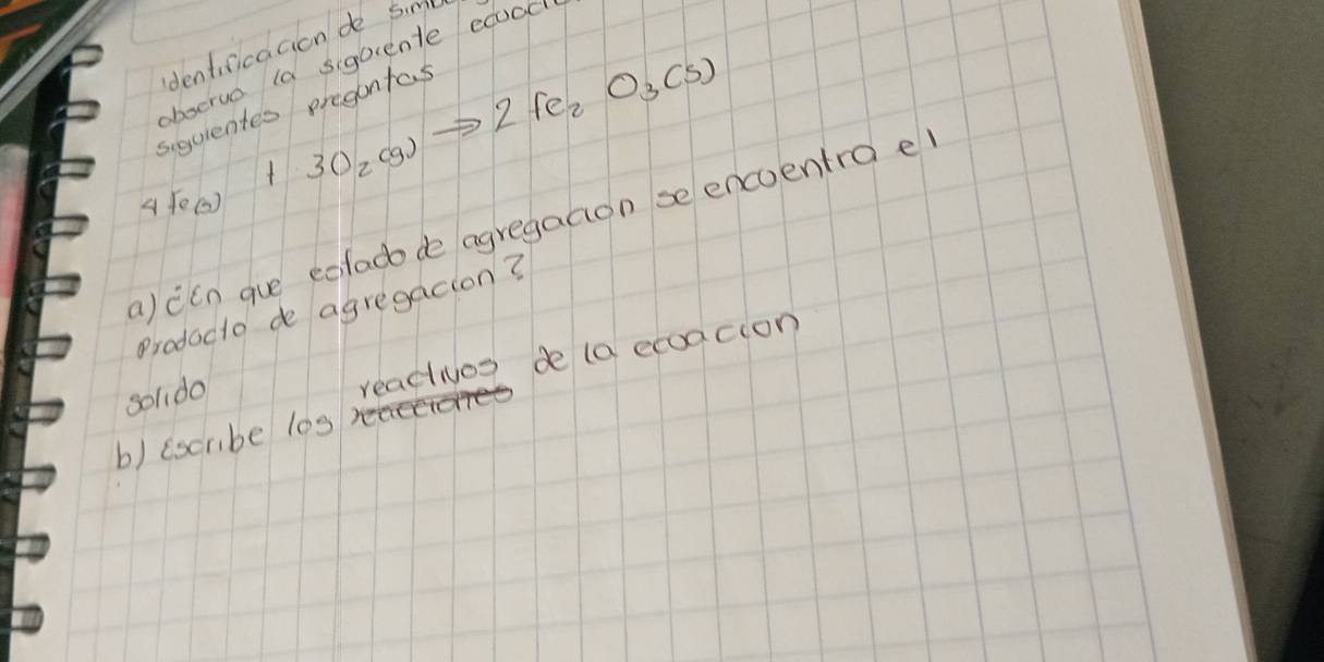 dentificaaion do Siml 
bserve la siquente ecood
4Fe_(s)+3O_2(g)to 2Fe_2O_3(s)
siquientes pregontas 
a) ccn gue eclado de agregaaon se encoentra e 
Prodacto de agregacion? 
soldo 
reacios de (a ecoacion 
b) (scribe l0s