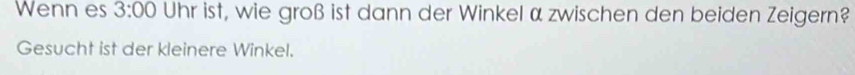 Wenn es 3:00 Uhr ist, wie groß ist dann der Winkel α zwischen den beiden Zeigern? 
Gesucht ist der kleinere Winkel.