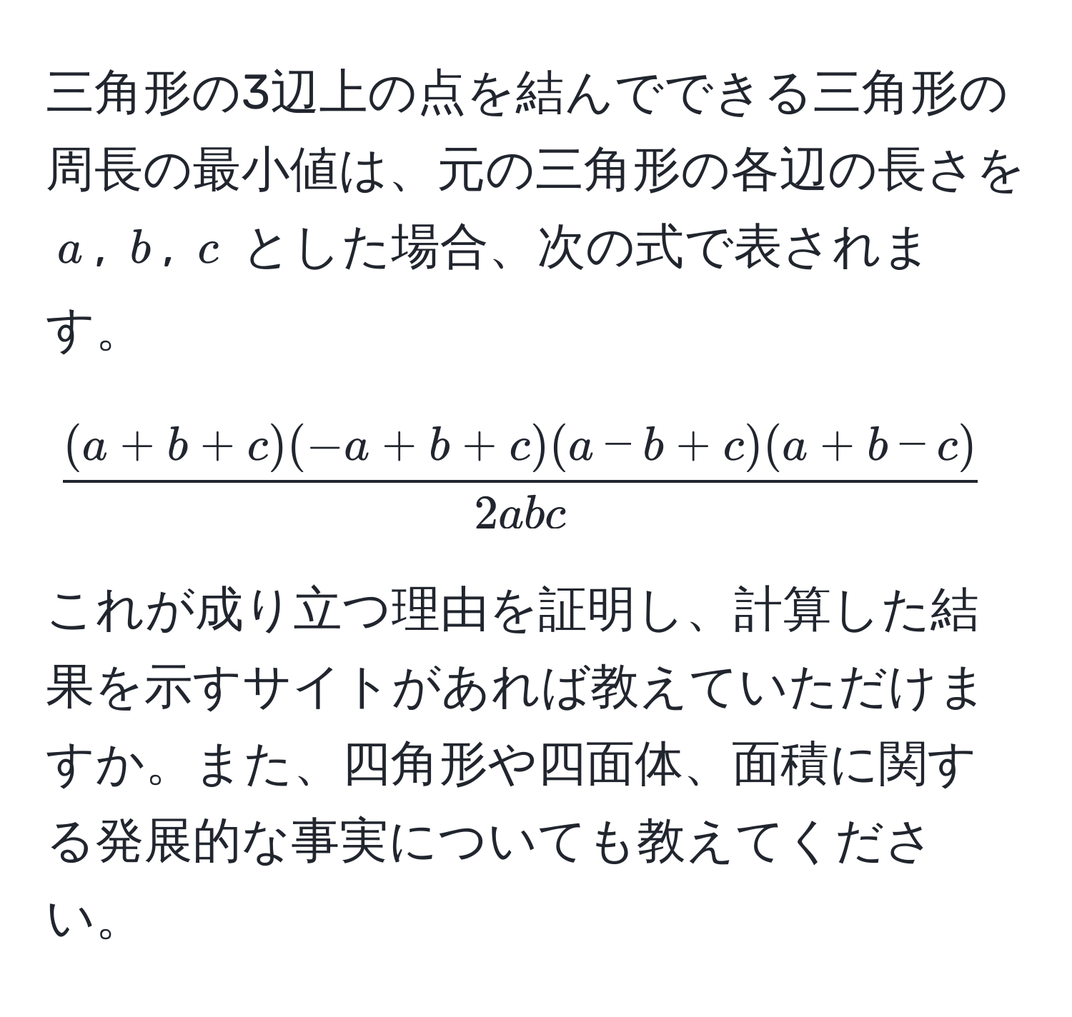 三角形の3辺上の点を結んでできる三角形の周長の最小値は、元の三角形の各辺の長さを $a$, $b$, $c$ とした場合、次の式で表されます。[
 ((a+b+c)(-a+b+c)(a-b+c)(a+b-c))/2abc 
] これが成り立つ理由を証明し、計算した結果を示すサイトがあれば教えていただけますか。また、四角形や四面体、面積に関する発展的な事実についても教えてください。