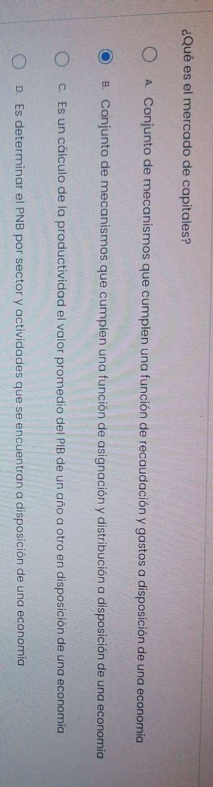 ¿Qué es el mercado de capitales?
A. Conjunto de mecanismos que cumplen una función de recaudación y gastos a disposición de una economía
B. Conjunto de mecanismos que cumplen una función de asignación y distribución a disposición de una economía
c. Es un cálculo de la productividad el valor promedio del PIB de un año a otro en disposición de una economía
D. Es determinar el PNB por sector y actividades que se encuentran a disposición de una economía