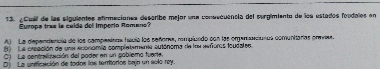 ¿Cuál de las siguientes afirmaciones describe mejor una consecuencia del surgimiento de los estados feudales en
Europa tras la calda del Imperio Romano?
A) La dependencia de los campesinos hacía los señores, rompiendo con las organizaciones comunitarias previas.
B) La creación de una economía completamente autónoma de los señores feudales.
C La centralización del poder en un gobierno fuerte.
D La unificación de todos los territorios bajo un solo rey.
