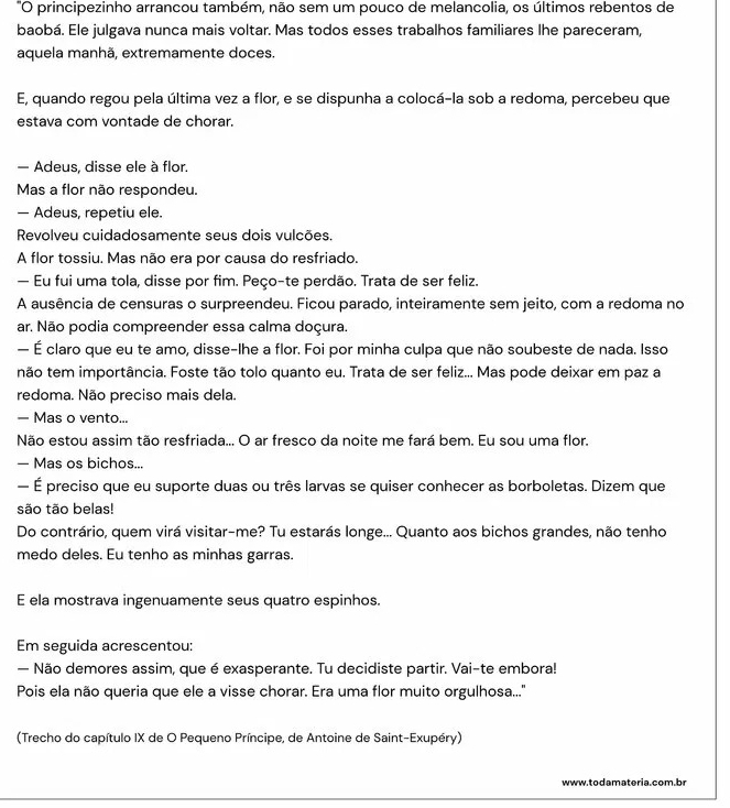 "O principezinho arrancou também, não sem um pouco de melancolia, os últimos rebentos de
baobá. Ele julgava nunca mais voltar. Mas todos esses trabalhos familiares lhe pareceram,
aquela manhã, extremamente doces.
E, quando regou pela última vez a flor, e se dispunha a colocá-la sob a redoma, percebeu que
estava com vontade de chorar.
— Adeus, disse ele à flor.
Mas a flor não respondeu.
— Adeus, repetiu ele.
Revolveu cuidadosamente seus dois vulcões.
A flor tossiu. Mas não era por causa do resfriado.
— Eu fui uma tola, disse por fim. Peço-te perdão. Trata de ser feliz.
A ausência de censuras o surpreendeu. Ficou parado, inteiramente sem jeito, com a redoma no
ar. Não podia compreender essa calma doçura.
— É claro que eu te amo, disse-lhe a flor. Foi por minha culpa que não soubeste de nada. Isso
não tem importância. Foste tão tolo quanto eu. Trata de ser feliz... Mas pode deixar em paz a
redoma. Não preciso mais dela.
— Mas o vento...
Não estou assim tão resfriada... O ar fresco da noite me fará bem. Eu sou uma flor.
— Mas os bichos...
— É preciso que eu suporte duas ou três larvas se quiser conhecer as borboletas. Dizem que
são tão belas!
Do contrário, quem virá visitar-me? Tu estarás longe... Quanto aos bichos grandes, não tenho
medo deles. Eu tenho as minhas garras.
E ela mostrava ingenuamente seus quatro espinhos.
Em seguida acrescentou:
— Não demores assim, que é exasperante. Tu decidiste partir. Vai-te embora!
Pois ela não queria que ele a visse chorar. Era uma flor muito orgulhosa...''
(Trecho do capítulo IX de O Pequeno Príncipe, de Antoine de Saint-Exupéry)
www.todamateria.com.br