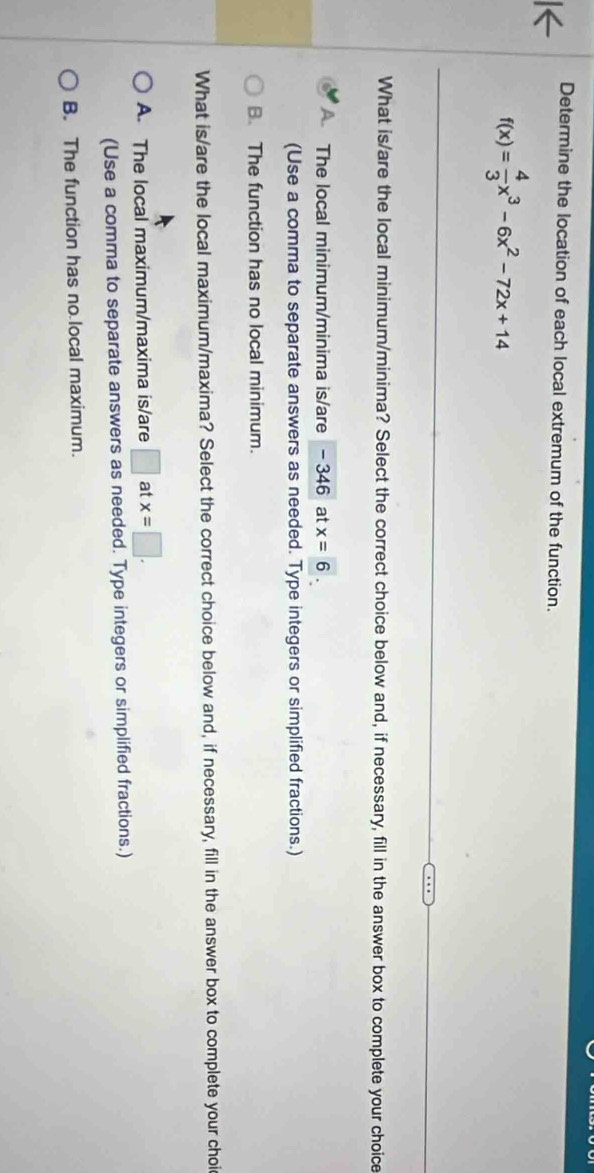 Determine the location of each local extremum of the function.
f(x)= 4/3 x^3-6x^2-72x+14
What is/are the local minimum/minima? Select the correct choice below and, if necessary, fill in the answer box to complete your choice
The local minimum/minima is/are - 346 at x=6. 
(Use a comma to separate answers as needed. Type integers or simplified fractions.)
B. The function has no local minimum.
What is/are the local maximum/maxima? Select the correct choice below and, if necessary, fill in the answer box to complete your choi
A. The local maximum/maxima is/are □ at x=□. 
(Use a comma to separate answers as needed. Type integers or simplified fractions.)
B. The function has no local maximum.