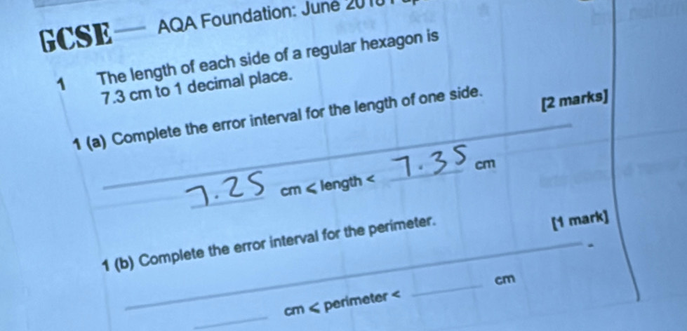 CSE— AQA Foundation: June 20101 
1 The length of each side of a regular hexagon is
7.3 cm to 1 decimal place. 
_ 
1 (a) Complete the error interval for the length of one side. 
[2 marks] 
_ 
_
cm < length  cm
1 (b) Complete the error interval for the perimeter. 
[1 mark] 
_
cm < perimeter  cm