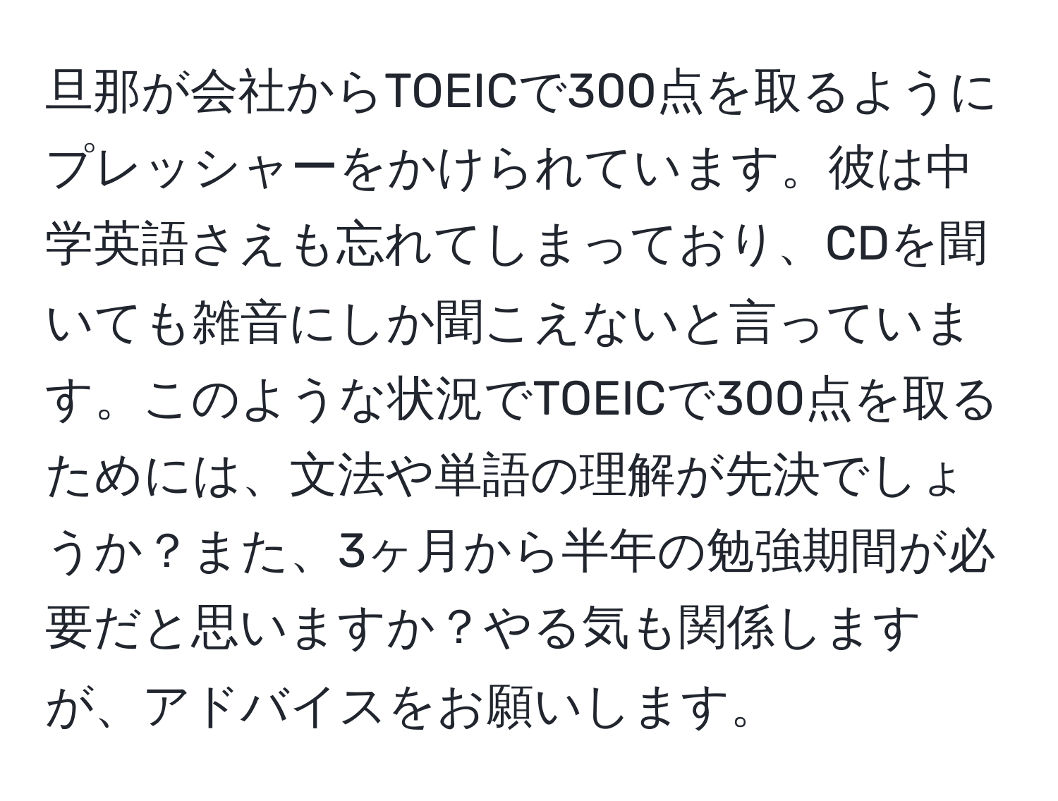 旦那が会社からTOEICで300点を取るようにプレッシャーをかけられています。彼は中学英語さえも忘れてしまっており、CDを聞いても雑音にしか聞こえないと言っています。このような状況でTOEICで300点を取るためには、文法や単語の理解が先決でしょうか？また、3ヶ月から半年の勉強期間が必要だと思いますか？やる気も関係しますが、アドバイスをお願いします。