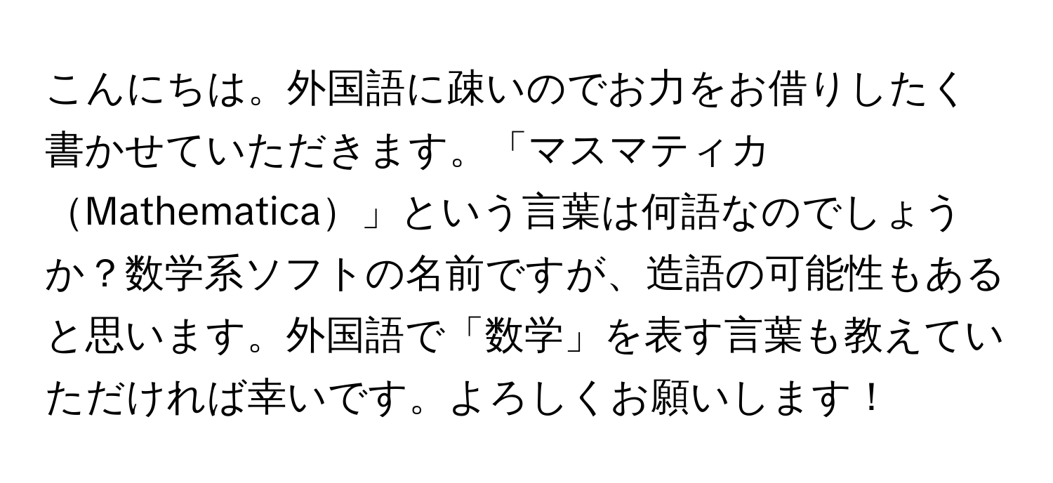 こんにちは。外国語に疎いのでお力をお借りしたく書かせていただきます。「マスマティカMathematica」という言葉は何語なのでしょうか？数学系ソフトの名前ですが、造語の可能性もあると思います。外国語で「数学」を表す言葉も教えていただければ幸いです。よろしくお願いします！