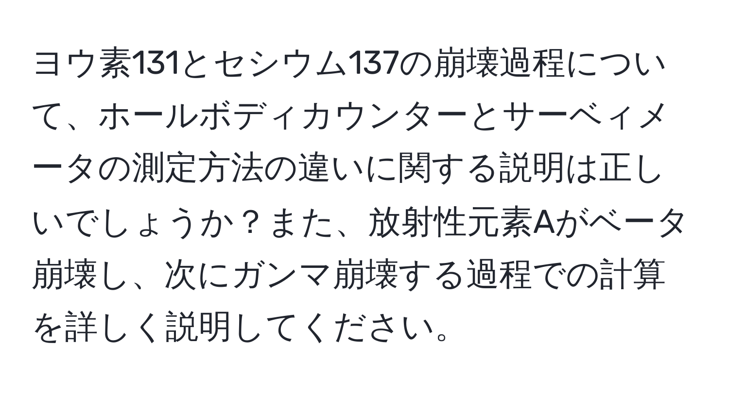 ヨウ素131とセシウム137の崩壊過程について、ホールボディカウンターとサーベィメータの測定方法の違いに関する説明は正しいでしょうか？また、放射性元素Aがベータ崩壊し、次にガンマ崩壊する過程での計算を詳しく説明してください。