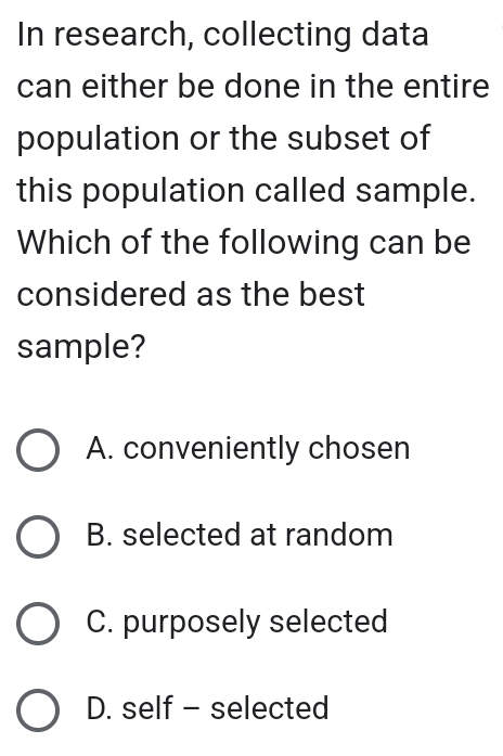 In research, collecting data
can either be done in the entire
population or the subset of
this population called sample.
Which of the following can be
considered as the best
sample?
A. conveniently chosen
B. selected at random
C. purposely selected
D. self - selected