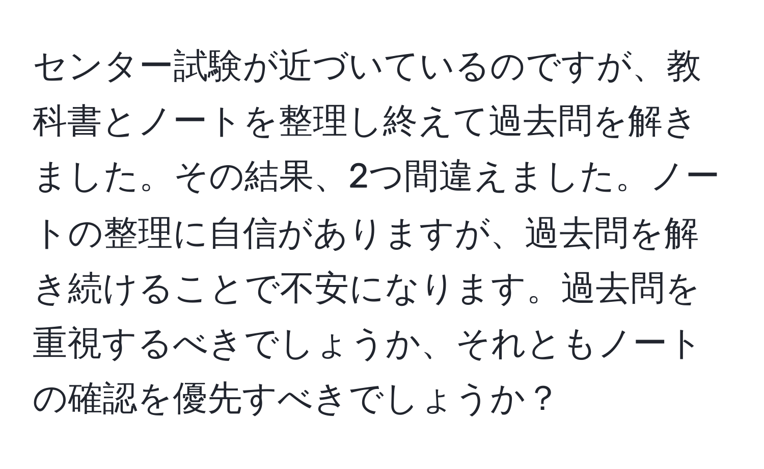 センター試験が近づいているのですが、教科書とノートを整理し終えて過去問を解きました。その結果、2つ間違えました。ノートの整理に自信がありますが、過去問を解き続けることで不安になります。過去問を重視するべきでしょうか、それともノートの確認を優先すべきでしょうか？