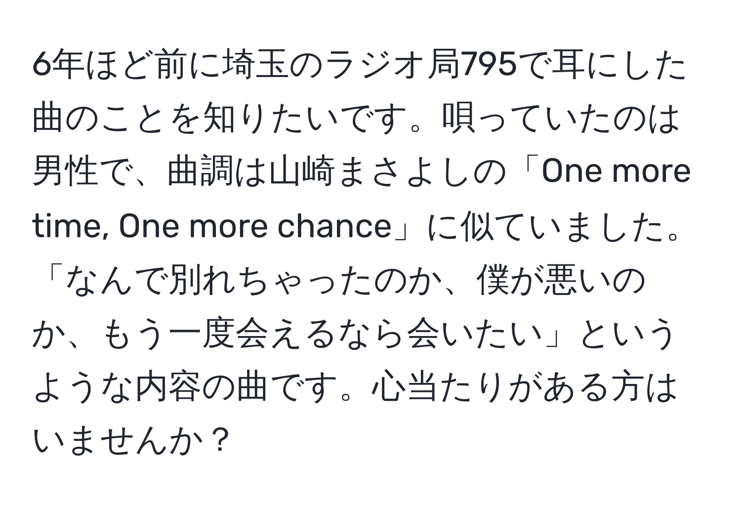 6年ほど前に埼玉のラジオ局795で耳にした曲のことを知りたいです。唄っていたのは男性で、曲調は山崎まさよしの「One more time, One more chance」に似ていました。「なんで別れちゃったのか、僕が悪いのか、もう一度会えるなら会いたい」というような内容の曲です。心当たりがある方はいませんか？