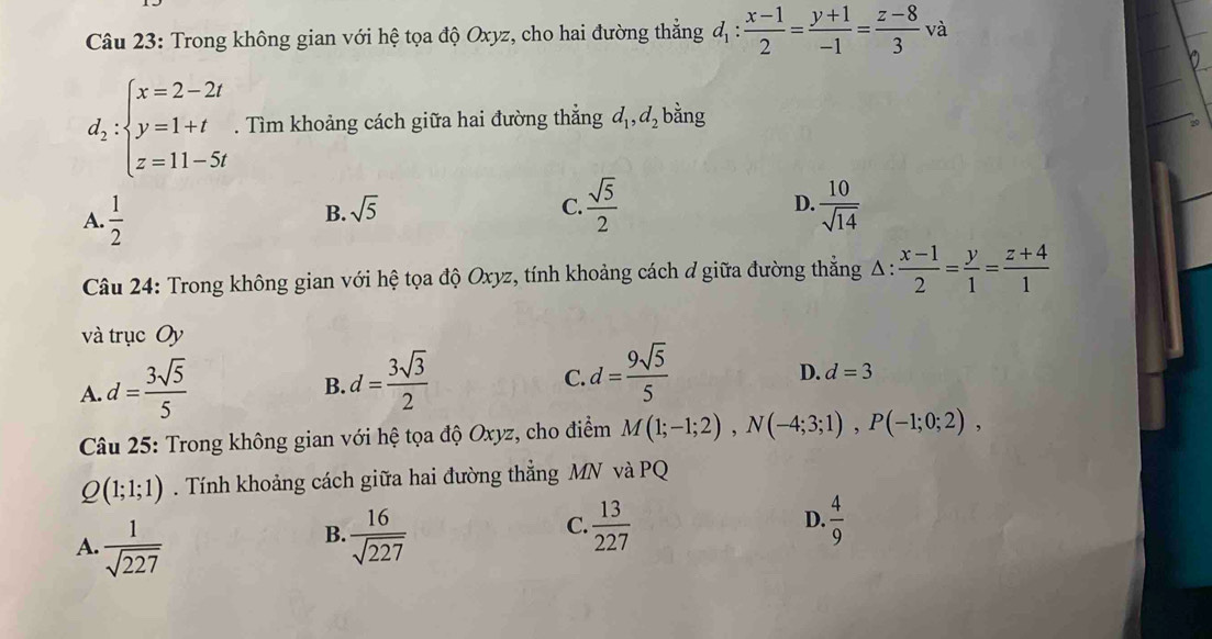 Trong không gian với hệ tọa độ Oxyz, cho hai đường thẳng d_1: (x-1)/2 = (y+1)/-1 = (z-8)/3 · và
d_2:beginarrayl x=2-2t y=1+t z=11-5tendarray.. Tìm khoảng cách giữa hai đường thẳng d_1, d_2 bằng
A.  1/2 
D.
B. sqrt(5) C.  sqrt(5)/2   10/sqrt(14) 
Câu 24: Trong không gian với hệ tọa độ Oxyz, tính khoảng cách đ giữa đường thẳng Δ : : (x-1)/2 = y/1 = (z+4)/1 
và trục Oy
A. d= 3sqrt(5)/5 
B. d= 3sqrt(3)/2 
C. d= 9sqrt(5)/5 
D. d=3
Câu 25: Trong không gian với hệ tọa độ Oxyz, cho điểm M(1;-1;2), N(-4;3;1), P(-1;0;2),
Q(1;1;1). Tính khoảng cách giữa hai đường thẳng MN và PQ
D.
A.  1/sqrt(227)   16/sqrt(227)   4/9 
B.
C.  13/227 