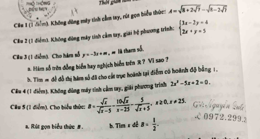 PHỏ THông Thời gian tàm 
Diểm thựy 
Cầu 1 (1 điểm). Không dùng máy tính cầm tay, rút gọn biểu thức: A=sqrt(8+2sqrt 7)-sqrt(8-2sqrt 7)
Cău 2 (1 điểm). Không dùng máy tinh cầm tay, giải hệ phương trình: beginarrayl 3x-2y=4 2x+y=5endarray.
Câu 3 (1 điểm). Cho hàm số y=-3x+m , m là tham số. 
a. Hàm số trên đồng biển hay nghịch biển trên R? VI sao ? 
b. Tim m đề đồ thị hàm số đã cho cắt trục hoành tại điểm có hoành độ bằng 1 . 
Cầu 4 (1 điểm). Không dùng máy tỉnh cầm tay, giải phương trình 2x^2-5x+2=0. 
Câu 5 (1 điểm). Cho biểu thức: B= sqrt(x)/sqrt(x)-5 - 10sqrt(x)/x-25 - 5/sqrt(x)+5 , x≥ 0. x!= 25. Gv: Á guyi 
a. Rút gọn biểu thức B . b. Tim x đề B= l/2 . 
0972. 
9 .