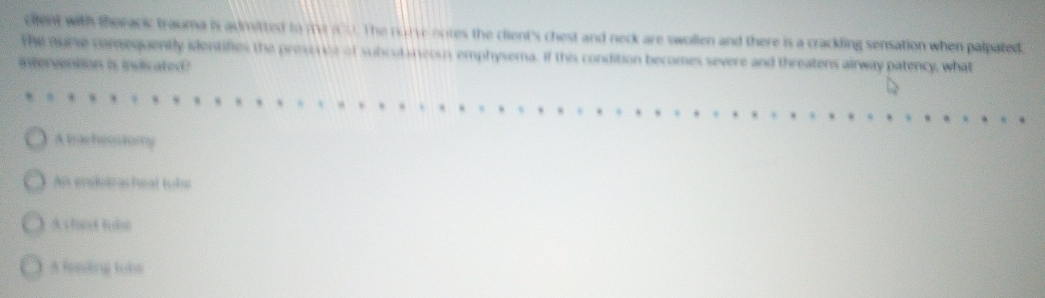 cilent with thoracic trauma is admitted to me100. The rurve notes the client's chest and neck are swollen and there is a crackling sensation when palpated.
The nurse comequently identifies the presi oe of subcul an eous emphysema. If this condition becomes severe and threatens airway patency, what
itervention is indisated?
, 9 . v
A tracheostomy
Als endltrasheal tube
A shiet tobe
A leeding lubs