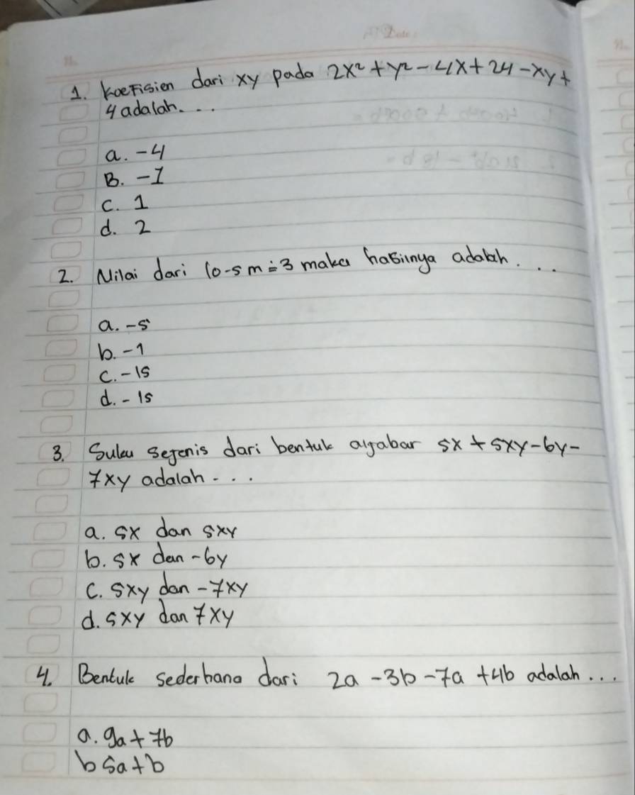 koeFisien dari xy pada 2x^2+y^2-4x+24-xy+
gadalah. . .
a. -4
B. -I
C. 1
d. 2
2. Milai dari 10-5m=3 make habinya adabh.
a. -S
b. -1
C. - 15
d. - Is
3. Sulu Sejenis dari bentuk algabar 5x+5xy-6y-
Yxy adalah. . .
a. Sx dan sxy
6. Sx dan- by
C. Sxy dan- fxy
d. Sxy dan xy
4. Bentule sederhano dar: 2a-3b-7a+4b adalah. . .
a. 9a+7b
b sa+b