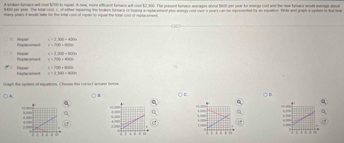 A broken furnace will cost $700 to repair. A new, more efficient furnace will cost $2,300. The present furnace averages about $600 per year for energy cost and the new furnace would average about
$400 per year. The total cost, c, of either repairing the broken furnace or buying a replacement plus energy cost over n years can be represented by an equation. Write and graph a system to find how
many years it would take for the total cost of repair to equal the total cost of replacement.
B. Repair c=2,300+400n
Replacement c=700+600n
C. Repair c=2,300+600n
Replacement c=700+400n
D. Repair c=700+600n
Replacement c=2,300+400n
Graph the system of equations. Choose the correct answer below.
A.
B.
C.
D.