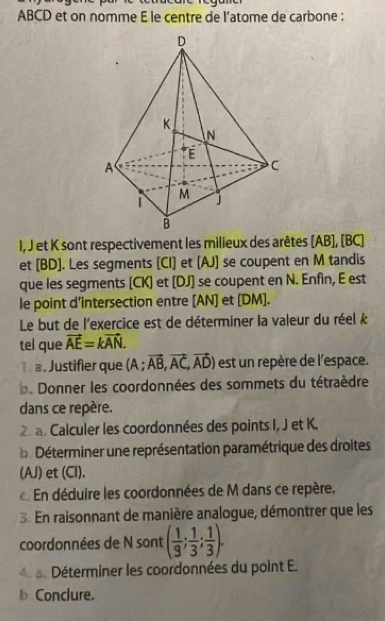 ABCD et on nomme E le centre de l’atome de carbone : 
I, J et K sont respectivement les milieux des arêtes [ AB ], [ BC ] 
et [ BD ]. Les segments [CI] et [ AJ ] se coupent en M tandis 
que les segments [ CK ] et [ DJ ] se coupent en N. Enfin, E est 
le point d’intersection entre [ AN ] et [ DM ]. 
Le but de l'exercice est de déterminer la valeur du réel k
tel que vector AE=kvector AN. 
Đ a. Justifier que (A; vector AB,vector AC,vector AD) est un repère de l'espace. 
. Donner les coordonnées des sommets du tétraèdre 
dans ce repère. 
a. Calculer les coordonnées des points I, J et K. 
Déterminer une représentation paramétrique des droites 
(AJ) et (Cl), 
En déduire les coordonnées de M dans ce repère. 
3. En raisonnant de manière analogue, démontrer que les 
coordonnées de N sont ( 1/9 ; 1/3 ; 1/3 ). 
a. Déterminer les coordonnées du point E. 
bConclure.