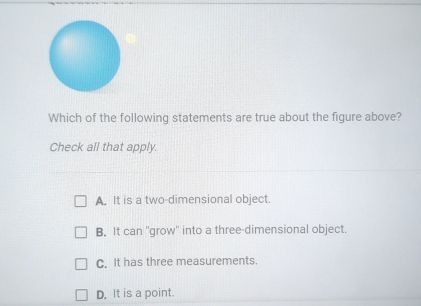 Which of the following statements are true about the figure above?
Check all that apply.
A. It is a two-dimensional object.
B. It can ''grow'' into a three-dimensional object.
C. It has three measurements.
D. It is a point.