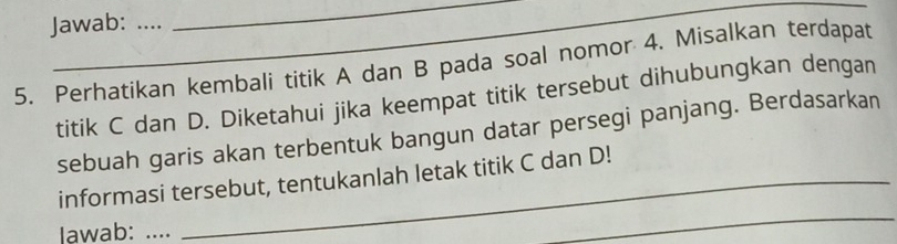 Jawab: … 
5. Perhatikan kembali titik A dan B pada soal nomor 4. Misalkan terdapat 
titik C dan D. Diketahui jika keempat titik tersebut dihubungkan dengan 
sebuah garis akan terbentuk bangun datar persegi panjang. Berdasarkan 
informasi tersebut, tentukanlah letak titik C dan D! 
Iawab: .... 
_