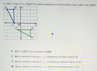 Is △ ABC congruent toIf so, what composition of transformations maps △ ABC anto △ PQR 7
A) No; △ ABC is not congruent to △ PQR.
B) Yes; reflection in the line y=x , followed by translation allong (1,0)
C) Yes; reflection in the line y=-x , followed by translation allong (-1,0)
D) Yes; reflection in the line y=x followed by translation alon (-1,0)