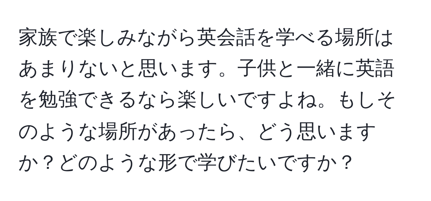 家族で楽しみながら英会話を学べる場所はあまりないと思います。子供と一緒に英語を勉強できるなら楽しいですよね。もしそのような場所があったら、どう思いますか？どのような形で学びたいですか？