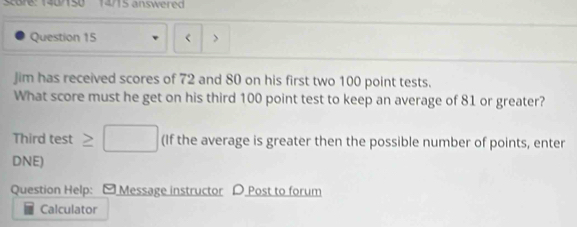 Score: 1407150 14715 answered 
Question 15 < > 
Jim has received scores of 72 and 80 on his first two 100 point tests. 
What score must he get on his third 100 point test to keep an average of 81 or greater? 
Third test≥ □ (If the average is greater then the possible number of points, enter 
DNE) 
Question Help: [ Message instructor D Post to forum 
Calculator